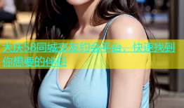 大庆58同城交友约会平台，快速找到你想要的伴侣