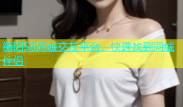 衡阳58同城交友平台，快速找到同城伴侣