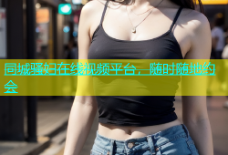 同城骚妇在线视频平台，随时随地约会