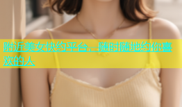 附近美女快约平台，随时随地约你喜欢的人