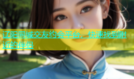 辽阳同城交友约会平台，快速找到附近的伴侣