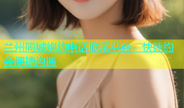 兰州同城炮约电话联系平台，快速约会便捷沟通