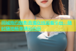 同城炮约魅影直播在线观看平台，随时随地畅享精彩内容