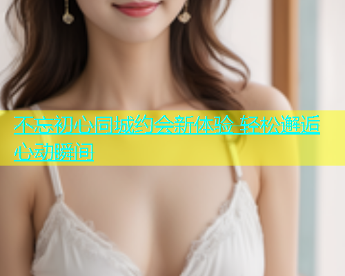 不忘初心同城约会新体验 轻松邂逅心动瞬间