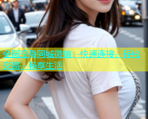 全国空降同城微信：快速连接，轻松交易，畅享生活