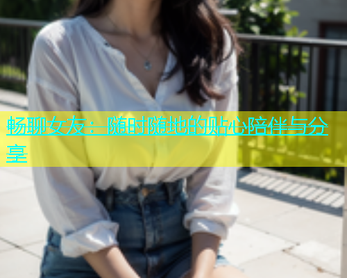畅聊女友:随时随地的贴心陪伴与分享 畅聊女友:随时随地的贴心陪伴与分享