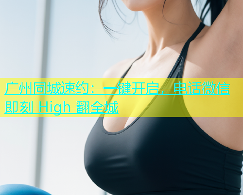 广州同城速约：一键开启，电话微信即刻 High 翻全城
