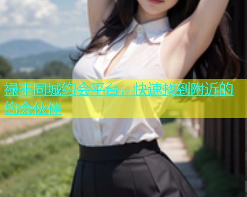 禄丰同城约会平台，快速找到附近的约会伙伴