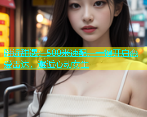 附近甜遇：500米速配，一键开启恋爱雷达，邂逅心动女生