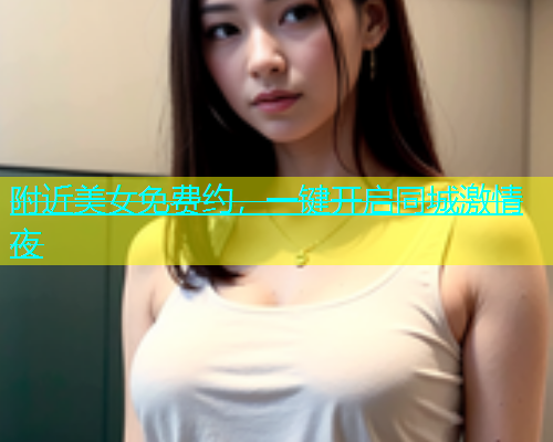 附近美女免费约，一键开启同城激情夜