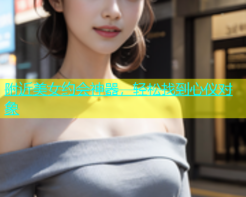 附近美女约会神器，轻松找到心仪对象