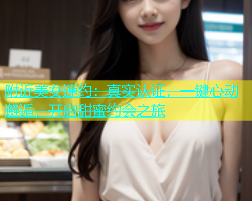 附近美女速约：真实认证，一键心动邂逅，开启甜蜜约会之旅