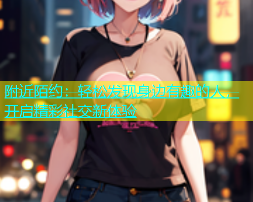 附近陌约：轻松发现身边有趣的人，开启精彩社交新体验
