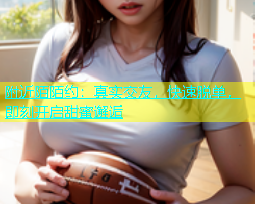 附近陌陌约：真实交友，快速脱单，即刻开启甜蜜邂逅