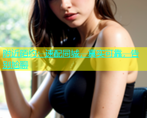 附近陌约：速配同城，真实可靠，告别尬聊