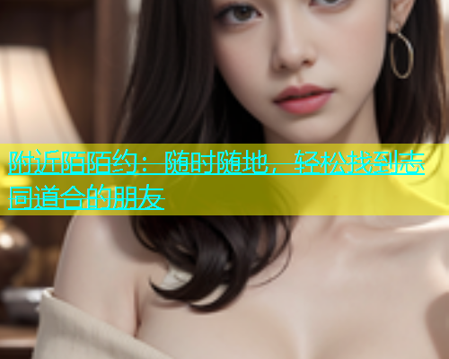 附近陌陌约：随时随地，轻松找到志同道合的朋友