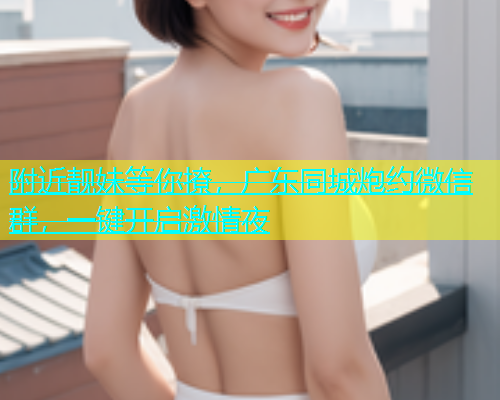 附近靓妹等你撩，广东同城炮约微信群，一键开启激情夜