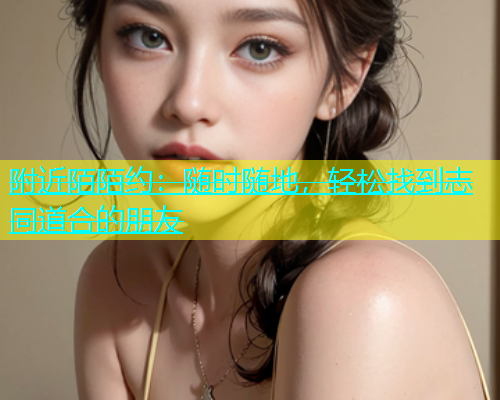 附近陌陌约：随时随地，轻松找到志同道合的朋友