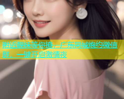 附近靓妹等你撩，广东同城炮约微信群，一键开启激情夜
