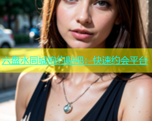 六盘水同城炮约贴吧：快速约会平台