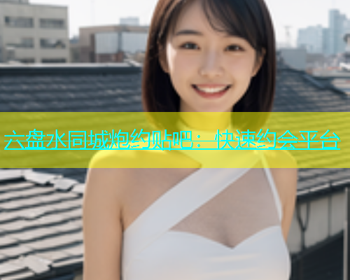 六盘水同城炮约贴吧：快速约会平台