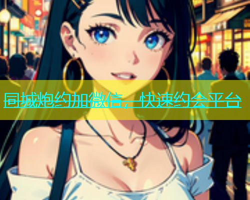 同城炮约加微信，快速约会平台
