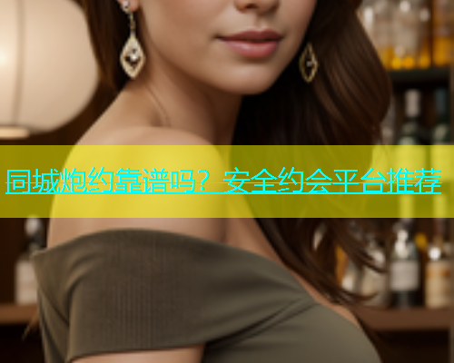 同城炮约靠谱吗？安全约会平台推荐
