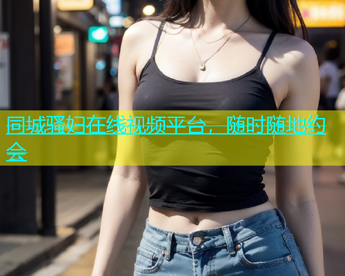 同城骚妇在线视频平台，随时随地约会