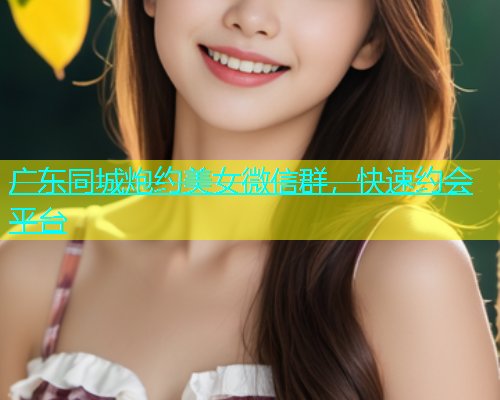 广东同城炮约美女微信群，快速约会平台