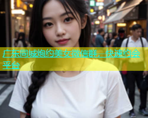 广东同城炮约美女微信群，快速约会平台