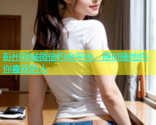 彭州同城微信约会平台，随时随地约你喜欢的人