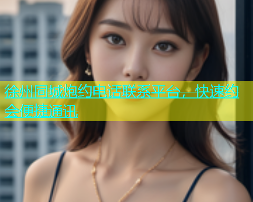 徐州同城炮约电话联系平台，快速约会便捷通讯