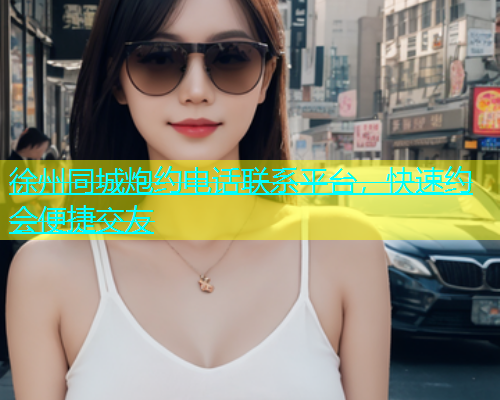 徐州同城炮约电话联系平台，快速约会便捷交友