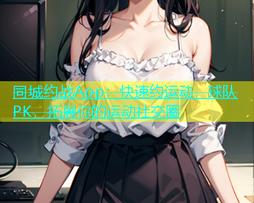同城约战App：快速约运动，球队PK，拓展你的运动社交圈
