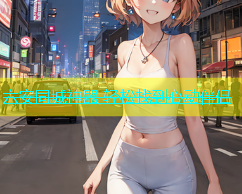 六安同城神器 轻松找到心动伴侣