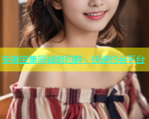 安徽宝集同城炮约群：快速约会平台
